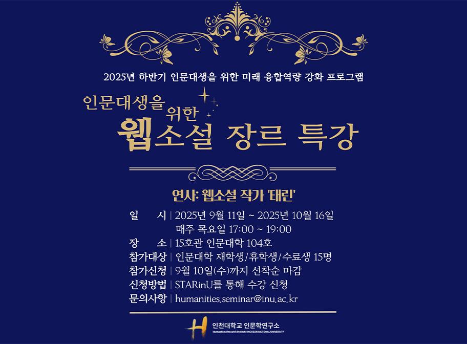 2025년 하반기 인문대생을 위한 미래 융합역량 강화 프로그램 인문대생을 위한 웹소설 장르 특강 연사: 웹소설 작가 '태린' 일시 2025년 9월 11일~2025년 10월 16일 매주 목요일 17:00~19:00 장소 15호관 인문대학 104호 참가대상 인문대학 재학생/휴학생/수료생 15명 참가신청 9월 10일(수)까지 선착순 마감 신청방법 STARinU를 통해 수강신청 문의사항 humanities.seminar@inu.ac.kr
